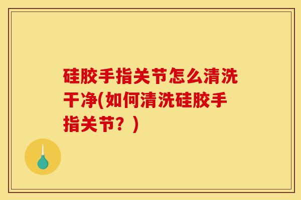 硅胶手指关节怎么清洗干净(如何清洗硅胶手指关节？)