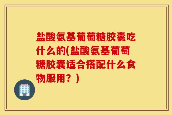 盐酸氨基葡萄糖胶囊吃什么的(盐酸氨基葡萄糖胶囊适合搭配什么食物服用？)