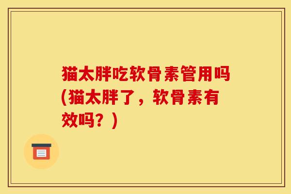 猫太胖吃软骨素管用吗(猫太胖了，软骨素有效吗？)