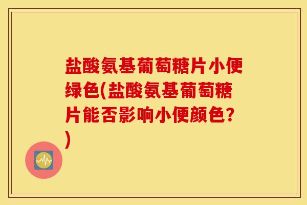 盐酸氨基葡萄糖片小便绿色(盐酸氨基葡萄糖片能否影响小便颜色？)