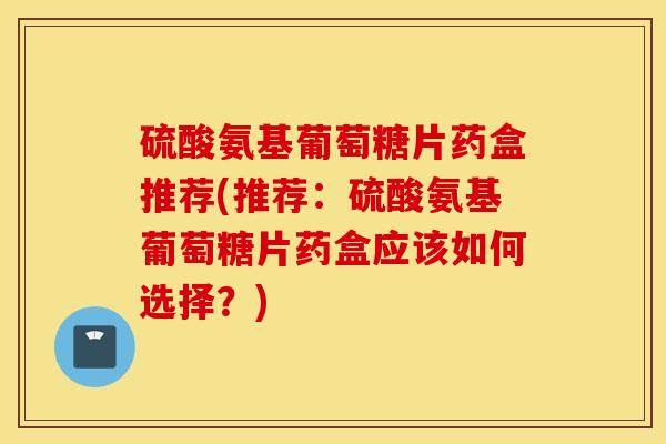 硫酸氨基葡萄糖片药盒推荐(推荐:硫酸氨基葡萄糖片药盒应该如何选择?) 硫酸氨基葡萄糖片药盒推荐(推荐:硫酸氨基葡萄糖片药盒应该如何选择?)