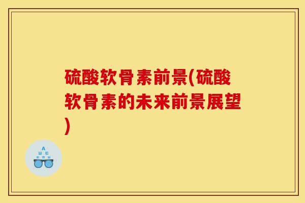 硫酸软骨素前景(硫酸软骨素的未来前景展望)