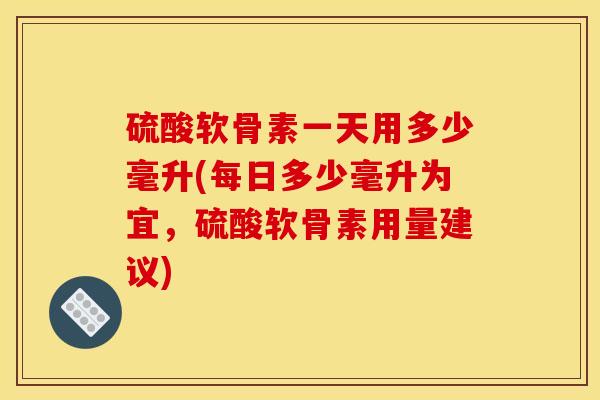 硫酸软骨素一天用多少毫升(每日多少毫升为宜，硫酸软骨素用量建议)