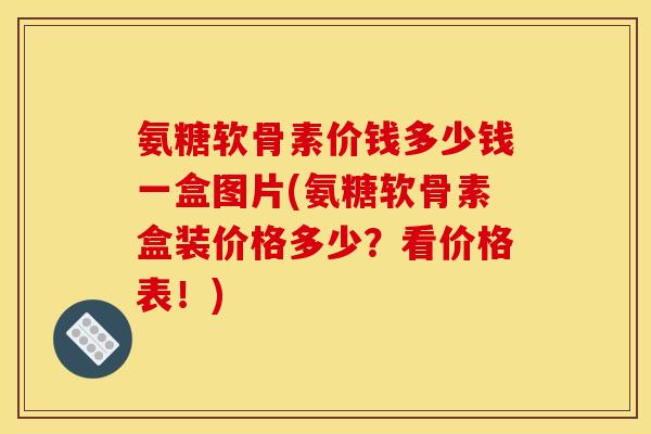 氨糖软骨素价钱多少钱一盒图片(氨糖软骨素盒装价格多少？看价格表！)