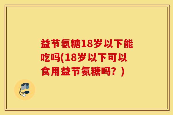 益节氨糖18岁以下能吃吗(18岁以下可以食用益节氨糖吗?) 益节氨糖18岁以下能吃吗(18岁以下可以食用益节氨糖吗?)