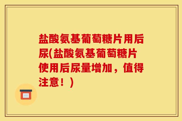 盐酸氨基葡萄糖片用后尿(盐酸氨基葡萄糖片使用后尿量增加，值得注意！)