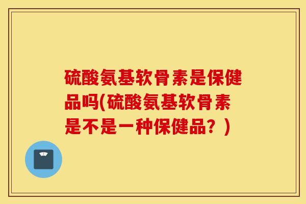 硫酸氨基软骨素是保健品吗(硫酸氨基软骨素是不是一种保健品？)