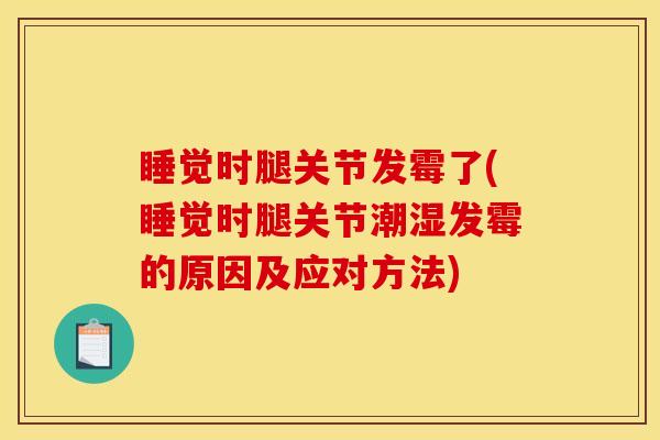 睡觉时腿关节发霉了(睡觉时腿关节潮湿发霉的原因及应对方法)