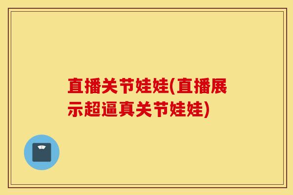 直播关节娃娃(直播展示超逼真关节娃娃)