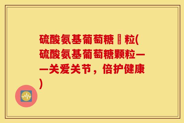 硫酸氨基葡萄糖顆粒(硫酸氨基葡萄糖颗粒——关爱关节，倍护健康)