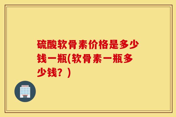 硫酸软骨素价格是多少钱一瓶(软骨素一瓶多少钱？)