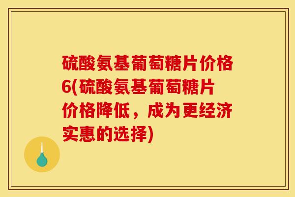 硫酸氨基葡萄糖片价格6(硫酸氨基葡萄糖片价格降低，成为更经济实惠的选择)
