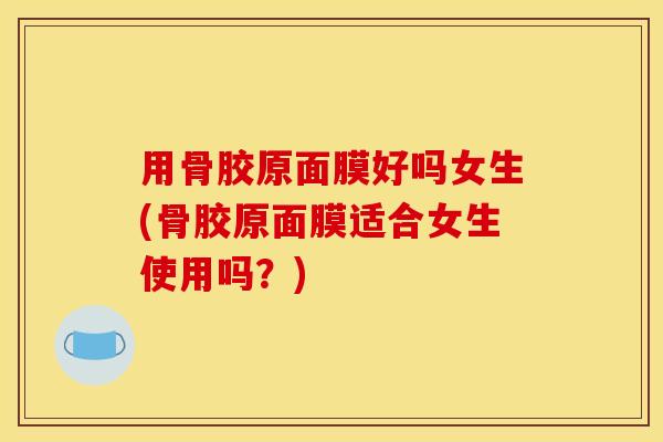 用骨胶原面膜好吗女生(骨胶原面膜适合女生使用吗？)