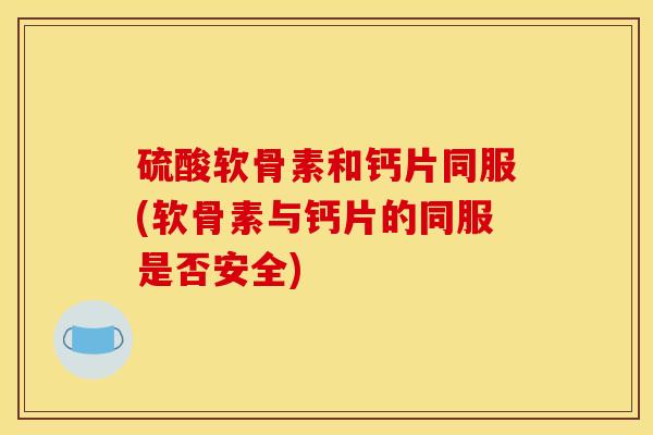 硫酸软骨素和钙片同服(软骨素与钙片的同服是否安全)