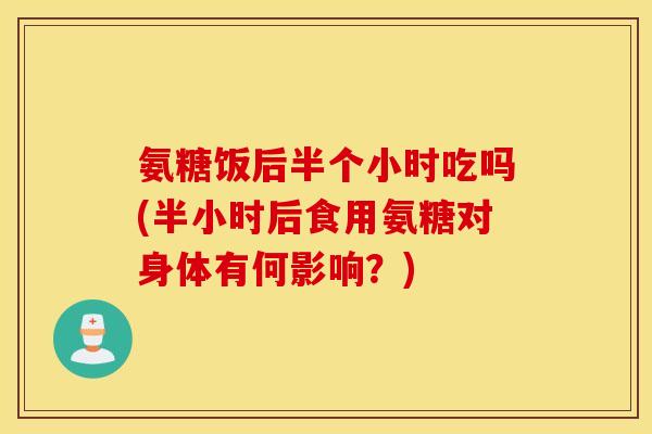 氨糖饭后半个小时吃吗(半小时后食用氨糖对身体有何影响？)