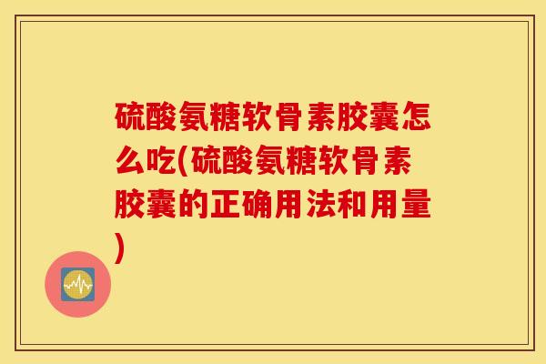硫酸氨糖软骨素胶囊怎么吃(硫酸氨糖软骨素胶囊的正确用法和用量)