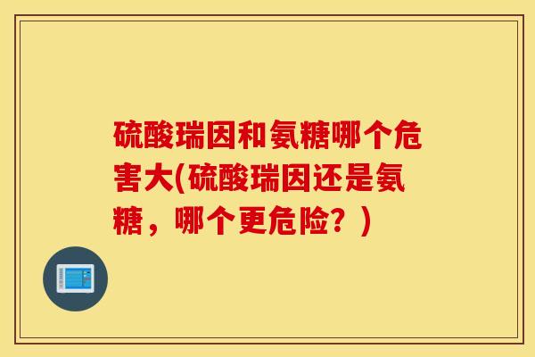 硫酸瑞因和氨糖哪个危害大(硫酸瑞因还是氨糖，哪个更危险？)