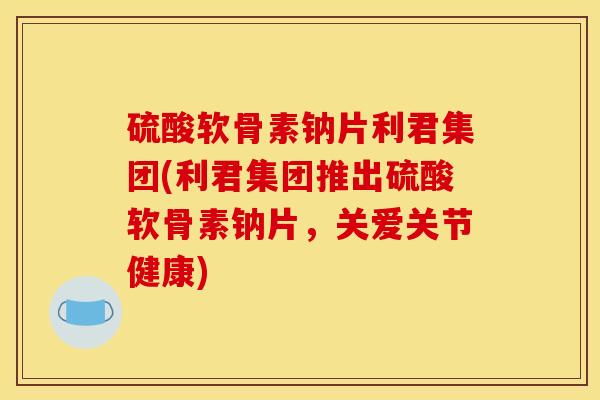 硫酸软骨素钠片利君集团(利君集团推出硫酸软骨素钠片，关爱关节健康)