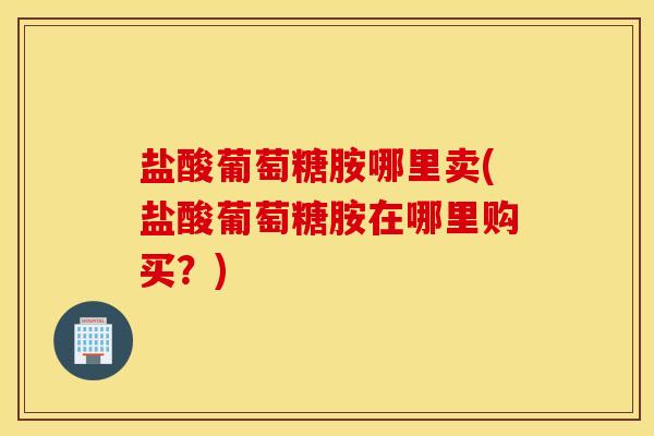 盐酸葡萄糖胺哪里卖(盐酸葡萄糖胺在哪里购买？)
