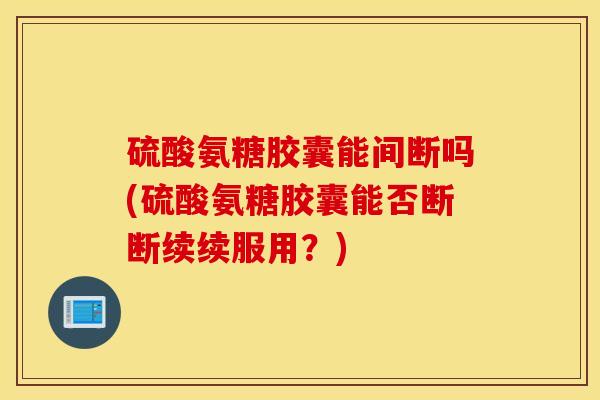 硫酸氨糖胶囊能间断吗(硫酸氨糖胶囊能否断断续续服用？)