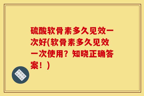 硫酸软骨素多久见效一次好(软骨素多久见效一次使用？知晓正确答案！)
