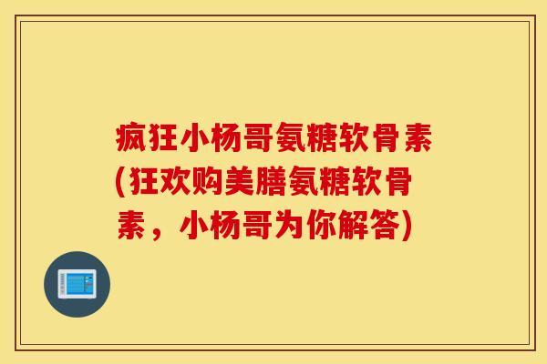 疯狂小杨哥氨糖软骨素(狂欢购美膳氨糖软骨素，小杨哥为你解答)