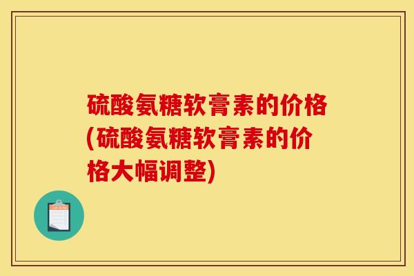 硫酸氨糖软膏素的价格(硫酸氨糖软膏素的价格大幅调整) 硫酸氨糖软膏素的价格(硫酸氨糖软膏素的价格大幅调整)