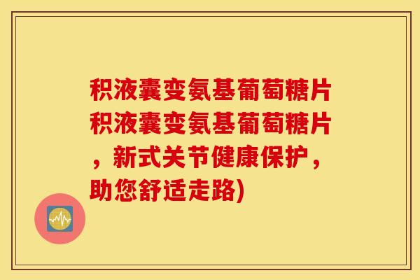 积液囊变氨基葡萄糖片积液囊变氨基葡萄糖片，新式关节健康保护，助您舒适走路)