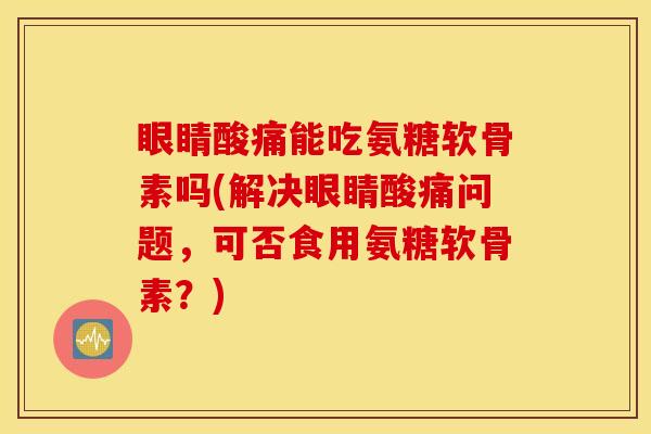眼睛酸痛能吃氨糖软骨素吗(解决眼睛酸痛问题，可否食用氨糖软骨素？)