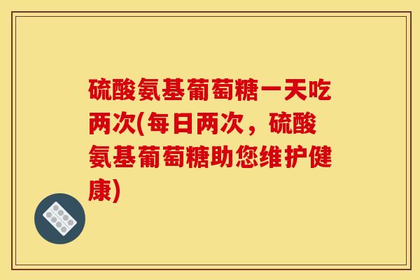 硫酸氨基葡萄糖一天吃两次(每日两次，硫酸氨基葡萄糖助您维护健康)