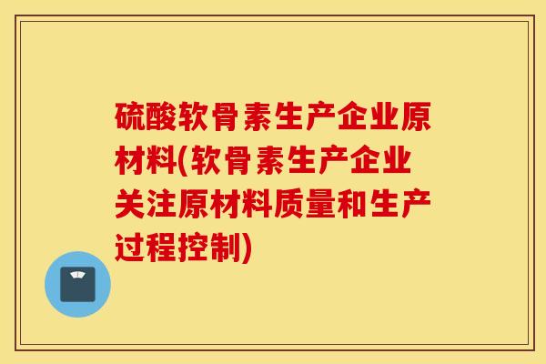 硫酸软骨素生产企业原材料(软骨素生产企业关注原材料质量和生产过程控制)