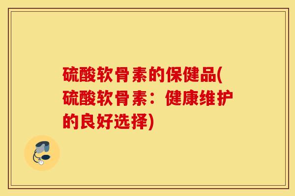 硫酸软骨素的保健品(硫酸软骨素：健康维护的良好选择)