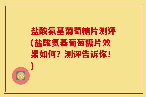 盐酸氨基葡萄糖片测评(盐酸氨基葡萄糖片效果如何？测评告诉你！)