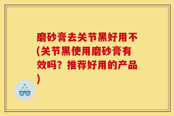 磨砂膏去关节黑好用不(关节黑使用磨砂膏有效吗?推荐好用的产品) 磨砂膏去关节黑好用不(关节黑使用磨砂膏有效吗?推荐好用的产品)