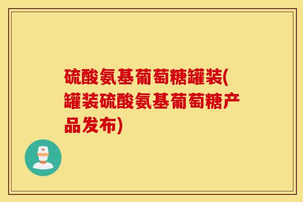硫酸氨基葡萄糖罐装(罐装硫酸氨基葡萄糖产品发布) 硫酸氨基葡萄糖罐装(罐装硫酸氨基葡萄糖产品发布)