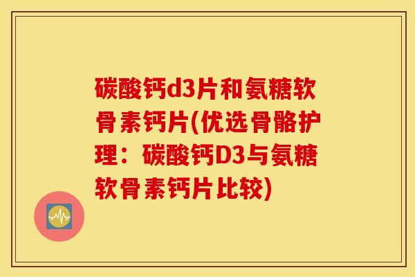 碳酸钙d3片和氨糖软骨素钙片(优选骨骼护理：碳酸钙D3与氨糖软骨素钙片比较)