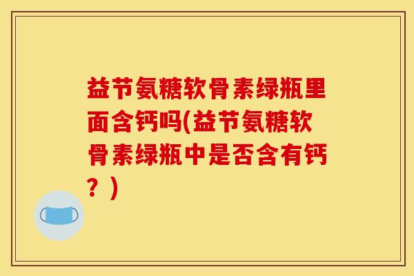 益节氨糖软骨素绿瓶里面含钙吗(益节氨糖软骨素绿瓶中是否含有钙？)