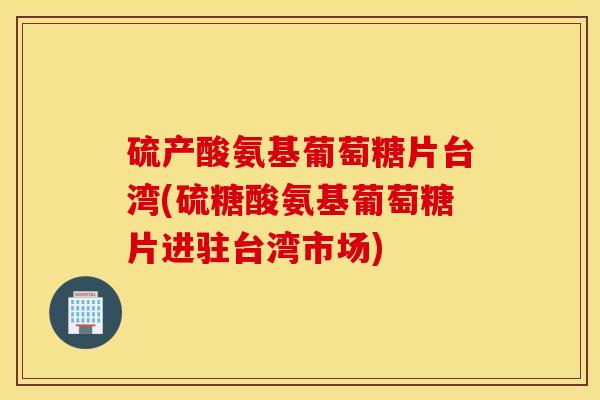 硫产酸氨基葡萄糖片台湾(硫糖酸氨基葡萄糖片进驻台湾市场)