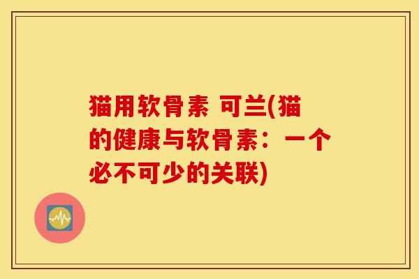 猫用软骨素 可兰(猫的健康与软骨素：一个必不可少的关联)
