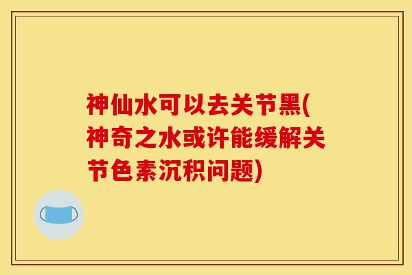 神仙水可以去关节黑(神奇之水或许能缓解关节色素沉积问题) 神仙水可以去关节黑(神奇之水或许能缓解关节色素沉积问题)