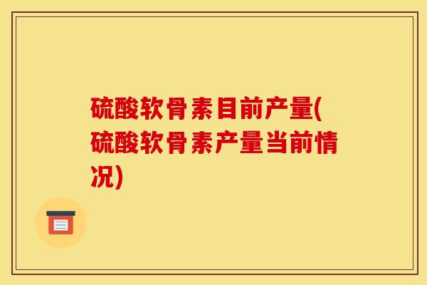 硫酸软骨素目前产量(硫酸软骨素产量当前情况) 硫酸软骨素目前产量(硫酸软骨素产量当前情况)