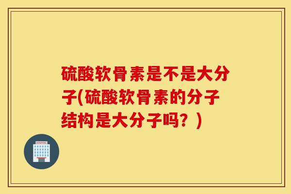 硫酸软骨素是不是大分子(硫酸软骨素的分子结构是大分子吗？)