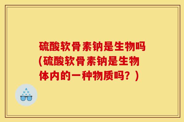 硫酸软骨素钠是生物吗(硫酸软骨素钠是生物体内的一种物质吗？)
