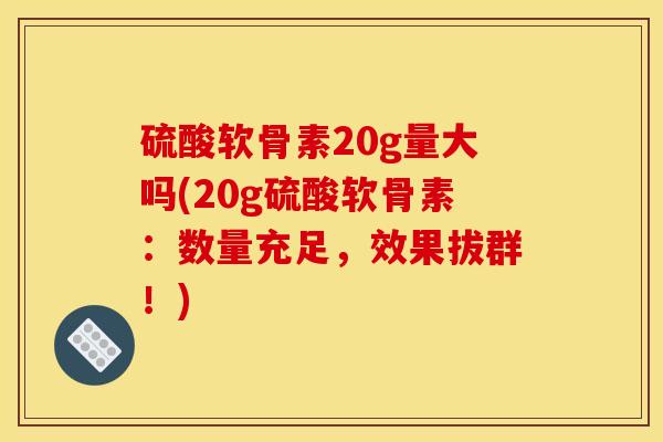 硫酸软骨素20g量大吗(20g硫酸软骨素：数量充足，效果拔群！)