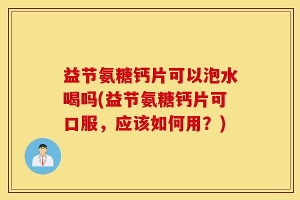 益节氨糖钙片可以泡水喝吗(益节氨糖钙片可口服，应该如何用？)
