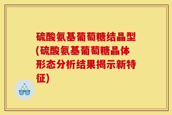 硫酸氨基葡萄糖结晶型(硫酸氨基葡萄糖晶体形态分析结果揭示新特征)