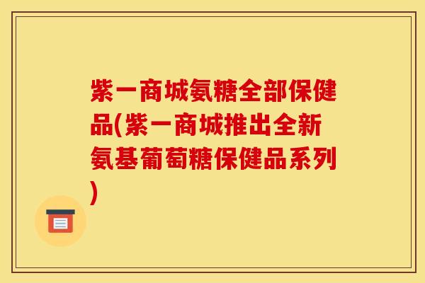 紫一商城氨糖全部保健品(紫一商城推出全新氨基葡萄糖保健品系列)