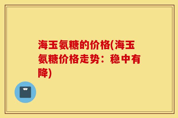 海玉氨糖的价格(海玉氨糖价格走势：稳中有降)