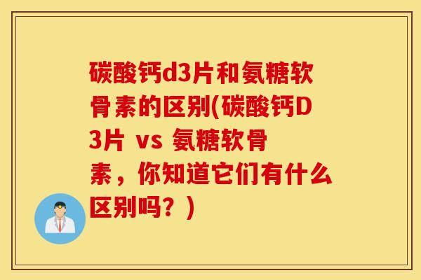 碳酸钙d3片和氨糖软骨素的区别(碳酸钙D3片 vs 氨糖软骨素，你知道它们有什么区别吗？)