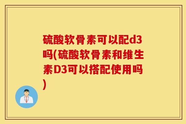 硫酸软骨素可以配d3吗(硫酸软骨素和维生素D3可以搭配使用吗)